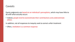 Caveats
Equity judgments are based on an individual's perceptions, which may have little to
do with what actually occurs
• Indeed, people tend to overestimate their contributions and underestimate
others
In addition, not all responses to inequity seek to correct unfair treatment
• Often, retaliation is a common response
 