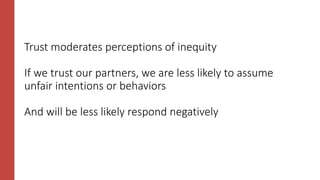 Trust moderates perceptions of inequity
If we trust our partners, we are less likely to assume
unfair intentions or behaviors
And will be less likely respond negatively
 