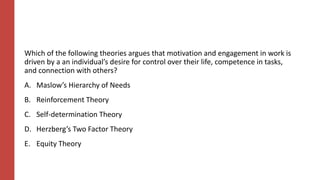 Which of the following theories argues that motivation and engagement in work is
driven by a an individual’s desire for control over their life, competence in tasks,
and connection with others?
A. Maslow’s Hierarchy of Needs
B. Reinforcement Theory
C. Self-determination Theory
D. Herzberg’s Two Factor Theory
E. Equity Theory
 