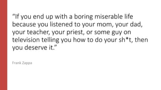 “If you end up with a boring miserable life
because you listened to your mom, your dad,
your teacher, your priest, or some guy on
television telling you how to do your sh*t, then
you deserve it.”
Frank Zappa
 