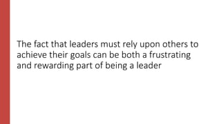 The fact that leaders must rely upon others to
achieve their goals can be both a frustrating
and rewarding part of being a leader
 
