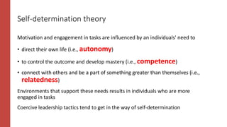 Self-determination theory
Motivation and engagement in tasks are influenced by an individuals' need to
• direct their own life (i.e., autonomy)
• to control the outcome and develop mastery (i.e., competence)
• connect with others and be a part of something greater than themselves (i.e.,
relatedness)
Environments that support these needs results in individuals who are more
engaged in tasks
Coercive leadership tactics tend to get in the way of self-determination
 
