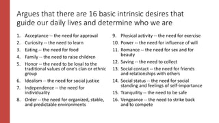 Argues that there are 16 basic intrinsic desires that
guide our daily lives and determine who we are
1. Acceptance -- the need for approval
2. Curiosity -- the need to learn
3. Eating -- the need for food
4. Family -- the need to raise children
5. Honor -- the need to be loyal to the
traditional values of one's clan or ethnic
group
6. Idealism -- the need for social justice
7. Independence -- the need for
individuality
8. Order -- the need for organized, stable,
and predictable environments
9. Physical activity -- the need for exercise
10. Power -- the need for influence of will
11. Romance -- the need for sex and for
beauty
12. Saving -- the need to collect
13. Social contact -- the need for friends
and relationships with others
14. Social status -- the need for social
standing and feelings of self-importance
15. Tranquility -- the need to be safe
16. Vengeance -- the need to strike back
and to compete
 