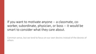 If you want to motivate anyone -- a classmate, co-
worker, subordinate, physician, or boss -- it would be
smart to consider what they care about.
Common sense, but we tend to focus on our own desires instead of the desires of
others
 