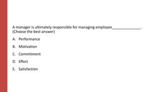 A manager is ultimately responsible for managing employee______________.
(Choose the best answer)
A. Performance
B. Motivation
C. Commitment
D. Effort
E. Satisfaction
 