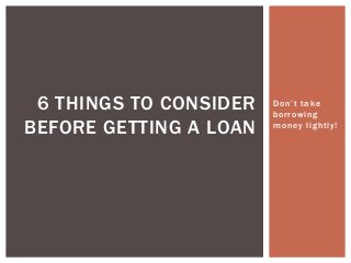 Don’t take
borrowing
money lightly!
6 THINGS TO CONSIDER
BEFORE GETTING A LOAN
 