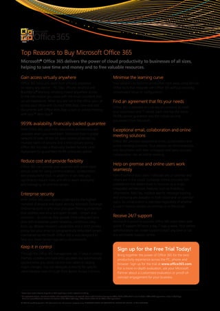 Top Reasons to Buy Microsoft Office 365
Microsoft® Office 365 delivers the power of cloud productivity to businesses of all sizes,
helping to save time and money and to free valuable resources.

Gain access virtually anywhere                                                                                         Minimise the learning curve
Office 365 helps you work from virtually anywhere                                                                      Your people can become productive right away using familiar
on nearly any device – PC, Mac, iPhone, Android and                                                                    Office tools that integrate with Office 365 without requiring
BlackBerry.1 Working remotely means anywhere access                                                                    complicated setup or configuration.
to the information you need with the most consistent and
secure experience. When you are not in the office, you can                                                             Find an agreement that fits your needs
access your inbox with Outlook Web App, view and edit
                                                                                                                       Office 365 is available in a variety of contracts to meet
documents with Office Web App or join an online meeting
                                                                                                                       your businesses and IT needs. Each one has the same
with Lync™ Web App.2
                                                                                                                       99.9% uptime guarantee and the robust security
                                                                                                                       you expect from Microsoft.
99.9% availability, financially-backed guarantee
With Office 365, your mail, documents and services are                                                                 Exceptional email, collaboration and online
available when you need them. Delivered from a global
                                                                                                                       meeting solutions
network of state-of-the-art data centres protected by
multiple layers of security and a strict privacy policy,                                                               Office 365 provides exceptional email, collaboration and
Office 365 includes a financially-backed Service Level                                                                 online meeting solutions. Your people can simultaneously
Agreement for guaranteed 99.9% scheduled uptime.                                                                       edit documents with their colleagues and easily escalate
                                                                                                                       collaboration into an online meeting.

Reduce cost and provide flexibility
                                                                                                                       Help on-premise and online users work
Office 365 can provide your business with predictable
annual costs for using communications, collaboration,                                                                  seamlessly
and productivity tools. In addition, it can help you                                                                   Even if some of your users’ mailboxes are on premise and
significantly reduce costs and effort spent deploying                                                                  others are in the cloud, Exchange Online provides rich
and managing on-premise servers.                                                                                       coexistence that allows them to function as a single,
                                                                                                                       integrated architecture. Features such as Free/Busy
Enterprise security                                                                                                    information, MailTips, mailbox search, message tracking
                                                                                                                       and archiving are available to both cloud and on-premise
With Office 365, your data is protected by the highest
                                                                                                                       users. So collaboration is seamless regardless of whether
standard of physical and digital security. Microsoft Exchange
                                                                                                                       a user’s mailbox resides on-premise or in the cloud.
Online has built-in anti-virus and spam filtering protection
that address new virus and spam threats – known and
unknown – as soon as they appear. Help safeguard your                                                                  Receive 24/7 support
data with enterprise-grade reliability, continuous data                                                                Microsoft is proud to provide Office 365 subscribers with
back-up, disaster recovery capabilities and a strict privacy                                                           global IT support 24 hours a day, 7 days a week. Your service
policy. Run your email on geographically redundant servers                                                             administrators can create support tickets any time or call
maintained by Microsoft. Office 365 is also designed to                                                                any worldwide support centre.
help you meet certain regulatory requirements.

Keep it in control
                                                                                                                             Sign up for the Free Trial Today!
Through the Office 365 management site, IT stays in control.                                                                 Bring together the power of Office 365 for the best
Patches, updates and back-end upgrades are automatically                                                                     productivity experience across the PC, phone and
applied while you retain control over when to deploy                                                                         browser. Sign up for the trial at www.office365.com.
major changes. You can delegate authority for specific                                                                       For a more in-depth evaluation, ask your Microsoft
administrative tasks through Role-Based Access Controls.                                                                     Partner about a customised evaluation or proof-of-
                                                                                                                             concept engagement for your business.



1
    Access from mobile devices depends on WiFi capability or mobile network availability.
2
    An appropriate device, Internet connection and supported browser are required. Some mobile functionality requires Office Mobile 2010 which is not included in Office 2010 applications, suites or Web Apps.
    There are some differences between the features of the Office Web Apps, Office Mobile 2010 and the Office 2010 applications.

© 2011 Microsoft Corporation. This document is for informational purposes only. MICROSOFT MAKES nO WARRAnTIES, ExPRESS OR IMPLIED, In THIS SuMMARY.
 