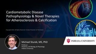 Copyright 2022. All Rights Reserved. Contact Presenter for Permission
Cardiometabolic Disease
Pathophysiology & Novel Therapies
for Atherosclerosis & Calcification
Michael Sturek, MS, PhD
Professor
Anatomy, Cell Biology, & Physiology
Indiana University
 