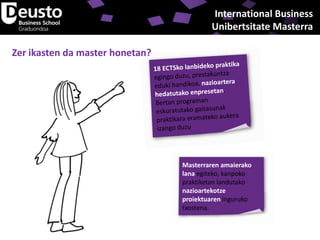 International Business
Unibertsitate Masterra

Zer ikasten da master honetan?

Masterraren amaierako
lana egiteko, kanpoko
praktiketan landutako
nazioartekotze
proiektuaren inguruko
txostena.

 