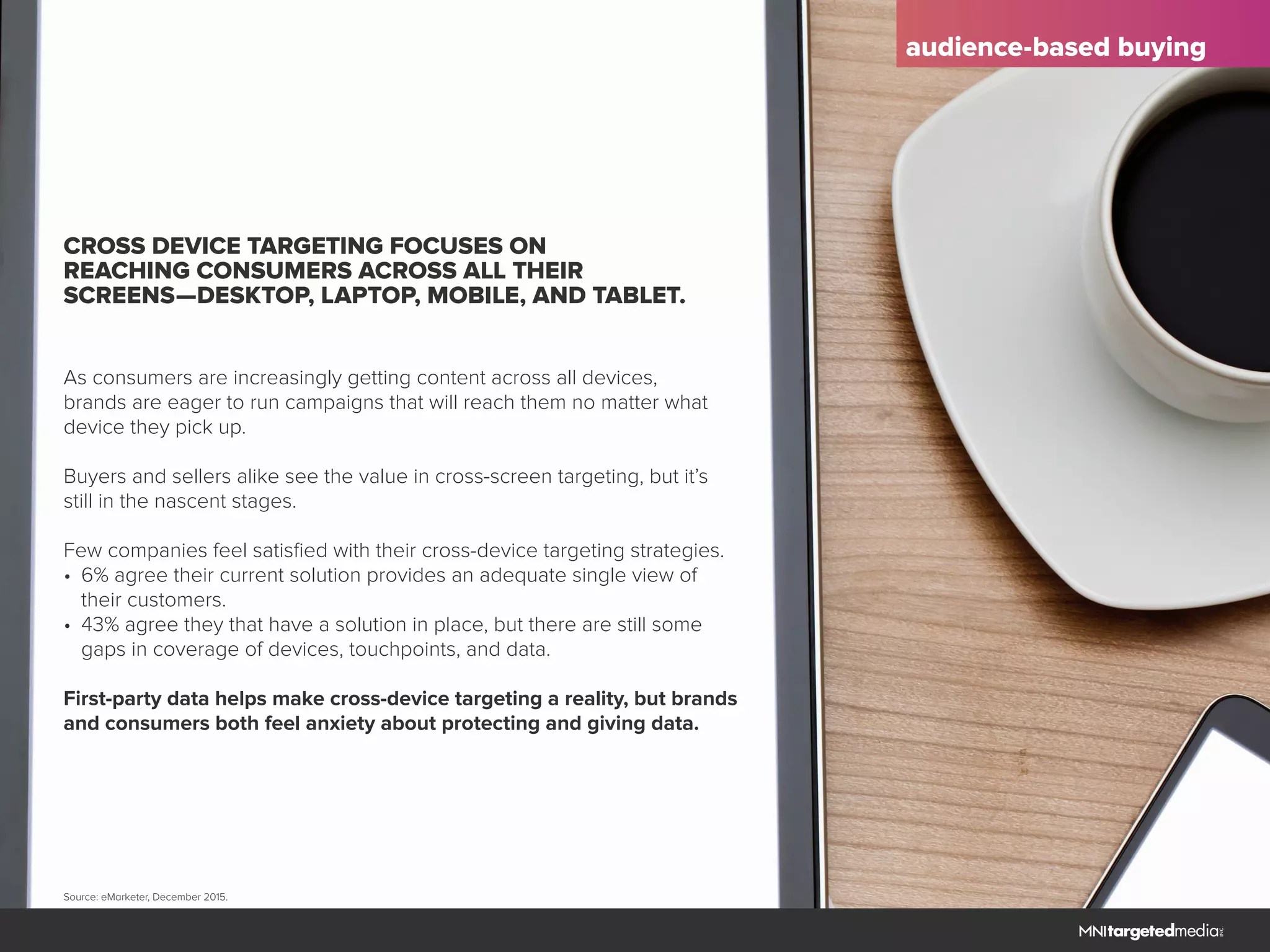 audience-based buying
CROSS DEVICE TARGETING FOCUSES ON
REACHING CONSUMERS ACROSS ALL THEIR
SCREENS—DESKTOP, LAPTOP, MOBILE, AND TABLET.
As consumers are increasingly getting content across all devices,
brands are eager to run campaigns that will reach them no matter what
device they pick up.
Buyers and sellers alike see the value in cross-screen targeting, but it’s
still in the nascent stages.
Few companies feel satisfied with their cross-device targeting strategies.
•	 6% agree their current solution provides an adequate single view of
	 their customers.
•	 43% agree they that have a solution in place, but there are still some
	 gaps in coverage of devices, touchpoints, and data.
First-party data helps make cross-device targeting a reality, but brands
and consumers both feel anxiety about protecting and giving data.
Source: eMarketer, December 2015.
 