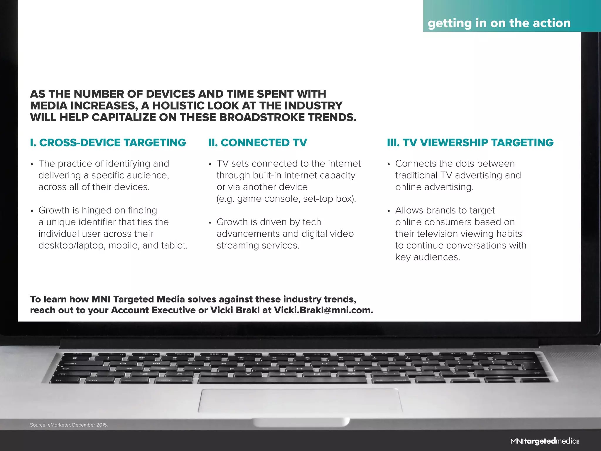 getting in on the action
AS THE NUMBER OF DEVICES AND TIME SPENT WITH
MEDIA INCREASES, A HOLISTIC LOOK AT THE INDUSTRY
WILL HELP CAPITALIZE ON THESE BROADSTROKE TRENDS.
To learn how MNI Targeted Media solves against these industry trends,
reach out to your Account Executive or Vicki Brakl at Vicki.Brakl@mni.com.
I. CROSS-DEVICE TARGETING II. CONNECTED TV III. TV VIEWERSHIP TARGETING
•	 The practice of identifying and
	 delivering a specific audience, 		
	 across all of their devices.
•	 Growth is hinged on finding
	 a unique identifier that ties the
	 individual user across their
	 desktop/laptop, mobile, and tablet.
•	 TV sets connected to the internet
	 through built-in internet capacity
	 or via another device
	 (e.g. game console, set-top box).
•	 Growth is driven by tech
	 advancements and digital video
	 streaming services.
•	 Connects the dots between
	 traditional TV advertising and
	 online advertising.
•	 Allows brands to target
	 online consumers based on
	 their television viewing habits
	 to continue conversations with
	 key audiences.
Source: eMarketer, December 2015.
 