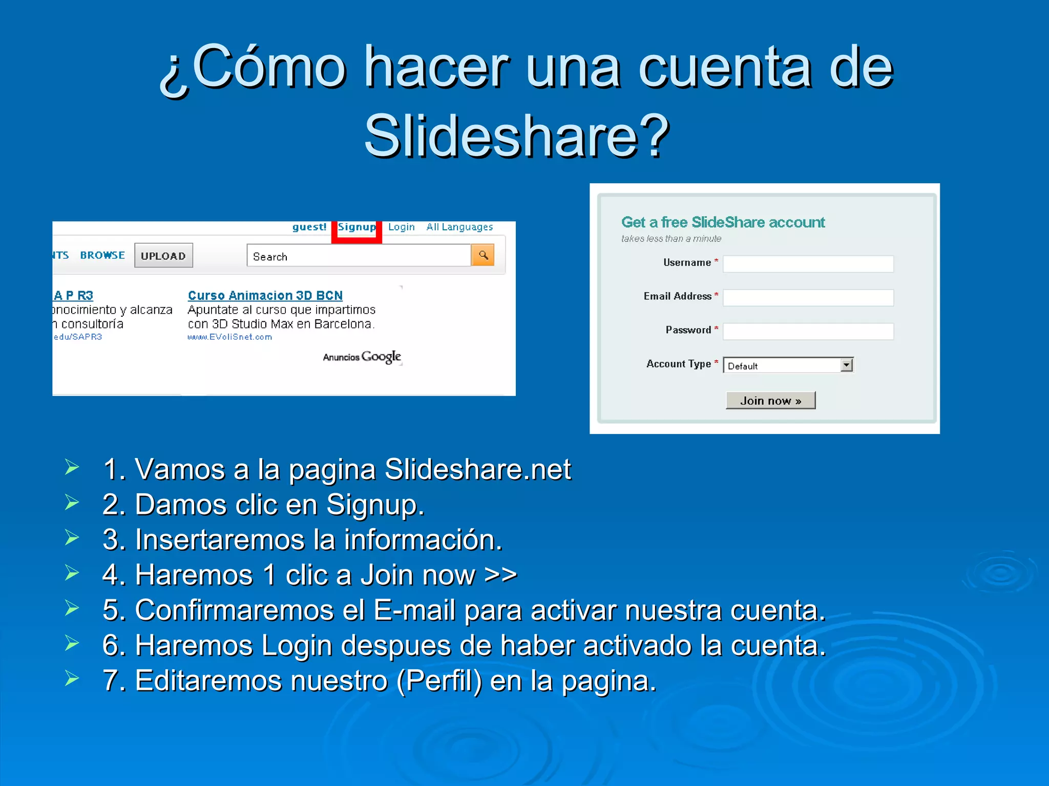 ¿ Cómo hacer una cuenta de Slideshare?  1. Vamos a la pagina Slideshare.net 2. Damos clic en Signup. 3. Insertaremos la información. 4. Haremos 1 clic a Join now >> 5. Confirmaremos el E-mail para activar nuestra cuenta. 6. Haremos Login despues de haber activado la cuenta. 7. Editaremos nuestro (Perfil) en la pagina. 