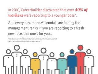 In 2010, CareerBuilder discovered that over 40% of
workers were reporting to a younger boss*.
And every day, more Millennials are joining the
management ranks. If you are reporting to a fresh
new face, this one’s for you…
*http://www.careerbuilder.com/share/aboutus/pressreleasesdetail.aspx?sd=
2%2F17%2F2010&id=pr554&ed=12%2F31%2F2010
 