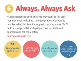 As an experienced performer, you may want to tell your
manager what to do. Resist the temptation! Contrary to
popular belief, this is not how great coaching works. You’ll
build a stronger relationship if you take an inside-out
approach and ask more often.
Some questions to try:
6 Always, Always Ask
Would you be
open to…?
Have we ever
considered…?
How do you see
this issue…?
Can I share
what’s worked for
me in the past?
 
