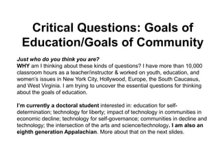 Critical Questions: Goals of Education/Goals of Community  Just who do you think you are? WHY am I thinking about these kinds of questions? I have more than 10,000 classroom hours as a teacher/instructor & worked on youth, education, and women’s issues in New York City, Hollywood, Europe, the South Caucasus, and West Virginia. I am trying to uncover the essential questions for thinking about the goals of education. I’m currently a doctoral student interested in: education for self-determination; technology for liberty; impact of technology in communities in economic decline; technology for self-governance; communities in decline and technology; the intersection of the arts and science/technology. I am also an eighth generation Appalachian. More about that on the next slides. 