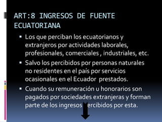 ART:8 INGRESOS DE FUENTE
ECUATORIANA
 Los que perciban los ecuatorianos y
extranjeros por actividades laborales,
profesionales, comerciales , industriales, etc.
 Salvo los percibidos por personas naturales
no residentes en el país por servicios
ocasionales en el Ecuador prestados.
 Cuando su remuneración u honorarios son
pagados por sociedades extranjeras y forman
parte de los ingresos percibidos por esta.
 