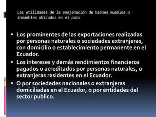 Las utilidades de la enajenación de bienes muebles o
inmuebles ubicados en el país
 Los prominentes de las exportaciones realizadas
por personas naturales o sociedades extranjeras,
con domicilio o establecimiento permanente en el
Ecuador.
 Los intereses y demás rendimientos financieros
pagados o acreditados por personas naturales, o
extranjeras residentes en el Ecuador.
 O por sociedades nacionales o extranjeras
domiciliadas en el Ecuador, o por entidades del
sector publico.
 
