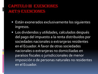 CAPITULO III EXENCIONES
ART:9 EXENCIONES
 Están exonerados exclusivamente los siguientes
ingresos.
 Los dividendos y utilidades, calculados después
del pago del impuesto a la renta distribuidos por
sociedades nacionales o extranjeras residentes
en el Ecuador. A favor de otras sociedades
nacionales o extranjeras no domiciliadas en
paraísos fiscales o jurisdiccionales de menor
imposición o de personas naturales no residentes
en el Ecuador.
 