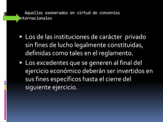 Aquellos exonerados en virtud de convenios
internacionales
 Los de las instituciones de carácter privado
sin fines de lucho legalmente constituidas,
definidas como tales en el reglamento.
 Los excedentes que se generen al final del
ejercicio económico deberán ser invertidos en
sus fines específicos hasta el cierre del
siguiente ejercicio.
 