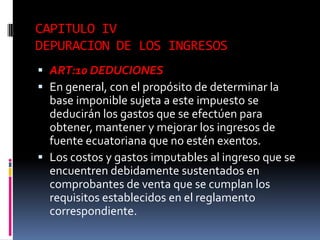CAPITULO IV
DEPURACION DE LOS INGRESOS
 ART:10 DEDUCIONES
 En general, con el propósito de determinar la
base imponible sujeta a este impuesto se
deducirán los gastos que se efectúen para
obtener, mantener y mejorar los ingresos de
fuente ecuatoriana que no estén exentos.
 Los costos y gastos imputables al ingreso que se
encuentren debidamente sustentados en
comprobantes de venta que se cumplan los
requisitos establecidos en el reglamento
correspondiente.
 