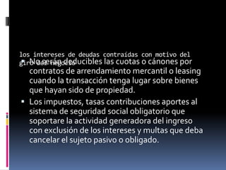 los intereses de deudas contraídas con motivo del
giro del negocio No serán deducibles las cuotas o cánones por
contratos de arrendamiento mercantil o leasing
cuando la transacción tenga lugar sobre bienes
que hayan sido de propiedad.
 Los impuestos, tasas contribuciones aportes al
sistema de seguridad social obligatorio que
soportare la actividad generadora del ingreso
con exclusión de los intereses y multas que deba
cancelar el sujeto pasivo o obligado.
 
