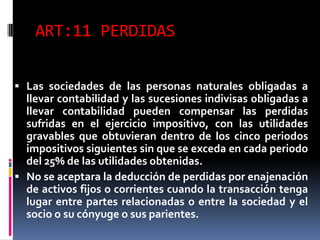 ART:11 PERDIDAS
 Las sociedades de las personas naturales obligadas a
llevar contabilidad y las sucesiones indivisas obligadas a
llevar contabilidad pueden compensar las perdidas
sufridas en el ejercicio impositivo, con las utilidades
gravables que obtuvieran dentro de los cinco periodos
impositivos siguientes sin que se exceda en cada periodo
del 25% de las utilidades obtenidas.
 No se aceptara la deducción de perdidas por enajenación
de activos fijos o corrientes cuando la transacción tenga
lugar entre partes relacionadas o entre la sociedad y el
socio o su cónyuge o sus parientes.
 