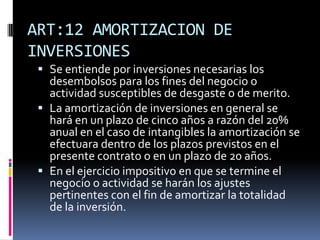 ART:12 AMORTIZACION DE
INVERSIONES
 Se entiende por inversiones necesarias los
desembolsos para los fines del negocio o
actividad susceptibles de desgaste o de merito.
 La amortización de inversiones en general se
hará en un plazo de cinco años a razón del 20%
anual en el caso de intangibles la amortización se
efectuara dentro de los plazos previstos en el
presente contrato o en un plazo de 20 años.
 En el ejercicio impositivo en que se termine el
negocio o actividad se harán los ajustes
pertinentes con el fin de amortizar la totalidad
de la inversión.
 