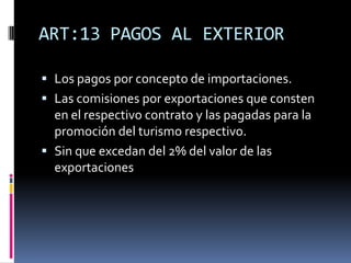 ART:13 PAGOS AL EXTERIOR
 Los pagos por concepto de importaciones.
 Las comisiones por exportaciones que consten
en el respectivo contrato y las pagadas para la
promoción del turismo respectivo.
 Sin que excedan del 2% del valor de las
exportaciones
 