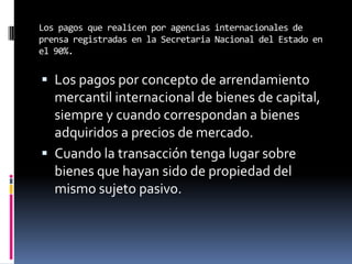 Los pagos que realicen por agencias internacionales de
prensa registradas en la Secretaria Nacional del Estado en
el 90%.
 Los pagos por concepto de arrendamiento
mercantil internacional de bienes de capital,
siempre y cuando correspondan a bienes
adquiridos a precios de mercado.
 Cuando la transacción tenga lugar sobre
bienes que hayan sido de propiedad del
mismo sujeto pasivo.
 