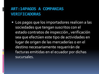 ART:14PAGOS A COMPANIAS
VERIFICADORAS
 Los pagos que los importadores realicen a las
sociedades que tengan suscritos con el
estado contratos de inspección , verificación
sea que efectúen este tipo de actividades en
lugar de origen de las mercaderías o en el
destino necesariamente requerirán de
facturas emitidas en el ecuador por dichas
sucursales.
 