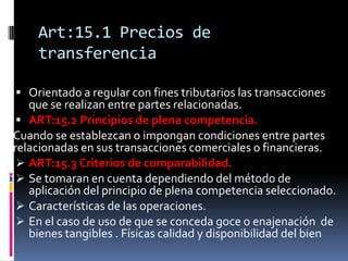 Art:15.1 Precios de
transferencia
 Orientado a regular con fines tributarios las transacciones
que se realizan entre partes relacionadas.
 ART:15.2 Principios de plena competencia.
Cuando se establezcan o impongan condiciones entre partes
relacionadas en sus transacciones comerciales o financieras.
 ART:15.3 Criterios de comparabilidad.
 Se tomaran en cuenta dependiendo del método de
aplicación del principio de plena competencia seleccionado.
 Características de las operaciones.
 En el caso de uso de que se conceda goce o enajenación de
bienes tangibles . Físicas calidad y disponibilidad del bien
 