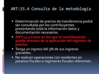 ART:15.4 Consulta de la metodología
 Determinación de precios de transferencia podrá
ser consultada por los contribuyentes
presentando toda la información datos y
documentación necesarios.
 ART:15.5 Casos en los que el contribuyente
queda exentos de la aplicación del régimen de
precios.
 Tenga un ingreso del 3% de sus ingresos
gravables.
 No realicen operaciones con residentes en
paraísos fiscales o regímenes fiscales referentes.
 