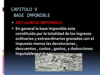 CAPITULO V
BASE IMPONIBLE
 ART:16 BASE IMPONIBLE.
 En general la base imponible esta
constituida por la totalidad de los ingresos
ordinarios y extraordinarios gravados con el
impuesto menos las devoluciones ,
descuentos , costos , gastos, y deducciones
imputables a tales ingresos.
 