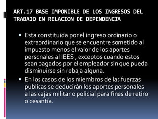 ART.17 BASE IMPONIBLE DE LOS INGRESOS DEL
TRABAJO EN RELACION DE DEPENDENCIA
 Esta constituida por el ingreso ordinario o
extraordinario que se encuentre sometido al
impuesto menos el valor de los aportes
personales al IEES , exceptos cuando estos
sean pagados por el empleador sin que pueda
disminuirse sin rebaja alguna.
 En los casos de los miembros de las fuerzas
publicas se deducirán los aportes personales
a las cajas militar o policial para fines de retiro
o cesantía.
 
