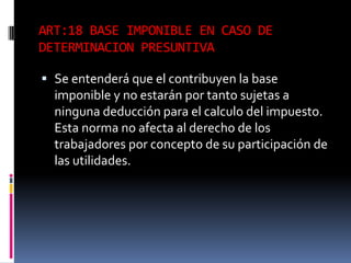 ART:18 BASE IMPONIBLE EN CASO DE
DETERMINACION PRESUNTIVA
 Se entenderá que el contribuyen la base
imponible y no estarán por tanto sujetas a
ninguna deducción para el calculo del impuesto.
Esta norma no afecta al derecho de los
trabajadores por concepto de su participación de
las utilidades.
 