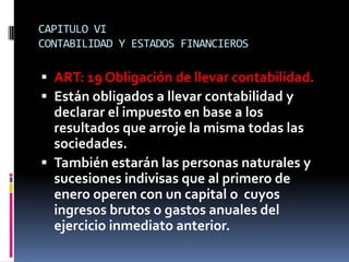 CAPITULO VI
CONTABILIDAD Y ESTADOS FINANCIEROS
 ART: 19 Obligación de llevar contabilidad.
 Están obligados a llevar contabilidad y
declarar el impuesto en base a los
resultados que arroje la misma todas las
sociedades.
 También estarán las personas naturales y
sucesiones indivisas que al primero de
enero operen con un capital o cuyos
ingresos brutos o gastos anuales del
ejercicio inmediato anterior.
 