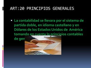 ART:20 PRINCIPIOS GENERALES
 La contabilidad se llevara por el sistema de
partida doble, en idioma castellano y en
Dólares de los Estados Unidos de América
tomando en cuenta lo principios contables
de general aceptación
 