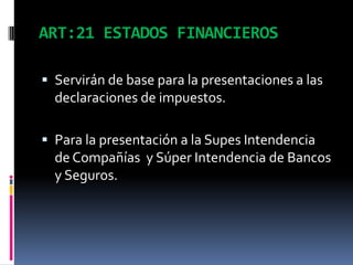 ART:21 ESTADOS FINANCIEROS
 Servirán de base para la presentaciones a las
declaraciones de impuestos.
 Para la presentación a la Supes Intendencia
de Compañías y Súper Intendencia de Bancos
y Seguros.
 