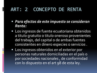 ART: 2 CONCEPTO DE RENTA
 Para efectos de este impuesto se consideran
Renta:
 Los ingresos de fuente ecuatoriana obtenidos
a titulo gratuito o titulo oneroso provenientes
del trabajo, del capital o de ambas fuentes
consistentes en dinero especies o servicios .
 Los ingresos obtenidos en el exterior por
personas naturales domiciliadas en el país o
por sociedades nacionales , de conformidad
con lo dispuesto en el art 98 de esta ley.
 