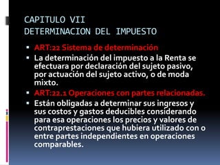 CAPITULO VII
DETERMINACION DEL IMPUESTO
 ART:22 Sistema de determinación
 La determinación del impuesto a la Renta se
efectuara por declaración del sujeto pasivo,
por actuación del sujeto activo, o de moda
mixto.
 ART:22.1 Operaciones con partes relacionadas.
 Están obligadas a determinar sus ingresos y
sus costos y gastos deducibles considerando
para esa operaciones los precios y valores de
contraprestaciones que hubiera utilizado con o
entre partes independientes en operaciones
comparables.
 