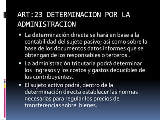 ART:23 DETERMINACION POR LA
ADMINISTRACION
 La determinación directa se hará en base a la
contabilidad del sujeto pasivo; así como sobre la
base de los documentos datos informes que se
obtengan de los responsables o terceros .
 La administración tributaria podrá determinar
los ingresos y los costos y gastos deducibles de
los contribuyentes.
 El sujeto activo podrá, dentro de la
determinación directa establecer las normas
necesarias para regular los precios de
transferencias sobre bienes.
 