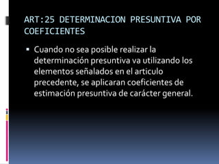 ART:25 DETERMINACION PRESUNTIVA POR
COEFICIENTES
 Cuando no sea posible realizar la
determinación presuntiva va utilizando los
elementos señalados en el articulo
precedente, se aplicaran coeficientes de
estimación presuntiva de carácter general.
 