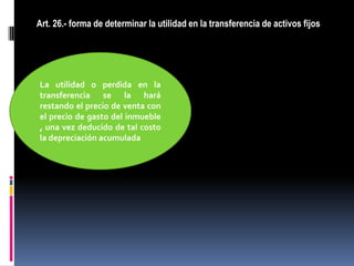 Art. 26.- forma de determinar la utilidad en la transferencia de activos fijos
La utilidad o perdida en la
transferencia se la hará
restando el precio de venta con
el precio de gasto del inmueble
, una vez deducido de tal costo
la depreciación acumulada
 