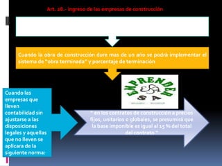 Art. 28.- ingreso de las empresas de construcción
Aquellas que obtengan ingresos por actividad de construcción pagaran los
impuestos de acuerdo a los resultados que arroje la misma contabilidad
Cuando la obra de construcción dure mas de un año se podrá implementar el
sistema de “obra terminada” y porcentaje de terminación
Cuando las
empresas que
lleven
contabilidad sin
ajustarse a las
disposiciones
legales y aquellas
que no lleven se
aplicara de la
siguiente norma:
“ en los contratos de construcción a precios
fijos, unitarios o globales, se presumirá que
la base imponible es igual al 15 % del total
del contrato “
 