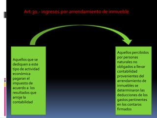 Art:30.- ingresos por arrendamiento de inmueble
Aquellos que se
dediquen a este
tipo de actividad
económica
pagaran el
impuesto de
acuerdo a los
resultados que
arroje la
contabilidad
Aquellos percibidos
por personas
naturales no
obligados a llevar
contabilidad
provenientes del
arrendamiento de
inmuebles se
determinaron las
deducciones de los
gastos pertinentes
en los contaros
firmados
 