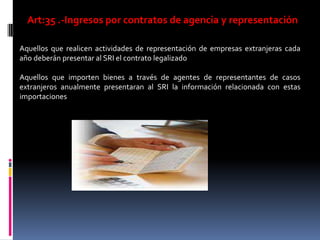 Art:35 .-Ingresos por contratos de agencia y representación
• Aquellos que realicen actividades de representación de empresas extranjeras cada
año deberán presentar al SRI el contrato legalizado
• Aquellos que importen bienes a través de agentes de representantes de casos
extranjeros anualmente presentaran al SRI la información relacionada con estas
importaciones
 