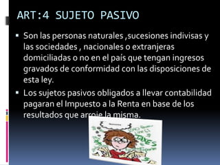 ART:4 SUJETO PASIVO
 Son las personas naturales ,sucesiones indivisas y
las sociedades , nacionales o extranjeras
domiciliadas o no en el país que tengan ingresos
gravados de conformidad con las disposiciones de
esta ley.
 Los sujetos pasivos obligados a llevar contabilidad
pagaran el Impuesto a la Renta en base de los
resultados que arroje la misma.
 