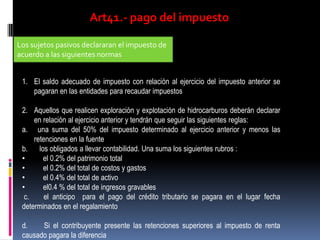 Art41.- pago del impuesto
Los sujetos pasivos declararan el impuesto de
acuerdo a las siguientes normas
1. El saldo adecuado de impuesto con relación al ejercicio del impuesto anterior se
pagaran en las entidades para recaudar impuestos
2. Aquellos que realicen exploración y explotación de hidrocarburos deberán declarar
en relación al ejercicio anterior y tendrán que seguir las siguientes reglas:
a. una suma del 50% del impuesto determinado al ejercicio anterior y menos las
retenciones en la fuente
b. los obligados a llevar contabilidad. Una suma los siguientes rubros :
• el 0.2% del patrimonio total
• el 0.2% del total de costos y gastos
• el 0.4% del total de activo
• el0.4 % del total de ingresos gravables
c. el anticipo para el pago del crédito tributario se pagara en el lugar fecha
determinados en el regalamiento
d. Si el contribuyente presente las retenciones superiores al impuesto de renta
causado pagara la diferencia
 