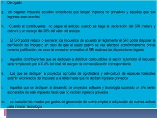 f. Derogado
g. no pagaran impuesto aquellas sociedades que tengan ingresos no gravables y aquellos que sus
ingresos sean exentos
h. Cuando el contribuyente no pague el anticipo cuando se haga la declaración del SRI multara y
cobrara y un recargo del 20% del valor del anticipo
i. El SRI podrá reducir o exonerar los impuestos de acuerdo al reglamento el SRI podrá disponer la
devolución del impuesto en caso de que el sujeto pasivo se vea afectado económicamente previa
correcta justificación, en caso de encontrar anomalías el SRI realizara las disposiciones legales
j. Aquellos contribuyentes que se dediquen a distribuir combustibles el sector automotor el impuesto
será remplazado por el 0.4% del total del margen de comercialización correspondiente
k. Los que se dediquen a proyectos agrícolas de agrofroteria y selvicultura de especies forestales
estarán exonerados del impuesto a la renta hasta que no reciban ingresos gravados
l. Aquellos que se dediquen al desarrollo de proyectos software y tecnología superado un año serán
exonerados de este impuesto hasta que no reciban ingresos gravados
m. se excluirán los montos por gastos de generación de nuevo empleo a adquisición de nuevos activos
para innovar tecnología
 
