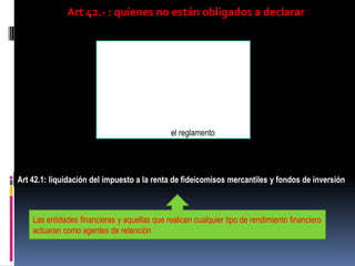 Art 42.- : quienes no están obligados a declarar
Aquellos contribuyentes del exterior sin
representante en el país y que sus ingresos
sean retenidos en la fuente
Aquellos que tengan ingresos que no
superen la fracción básica
Otros que establezca el reglamento
Art 42.1: liquidación del impuesto a la renta de fideicomisos mercantiles y fondos de inversión
Las entidades financieras y aquellas que realicen cualquier tipo de rendimiento financiero
actuaran como agentes de retención
 